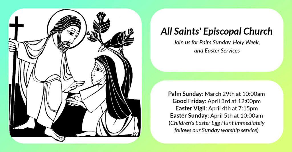 All Saints' Episcopal Church Easter Week Services will take place on the following dates: Palm Sunday: March 29th at 10:00am Good Friday: April 3rd at 12:00pm Easter Vigil: April 4th at 7:15pm Easter Sunday: April 5th at 10:00am (Children's Easter Egg Hunt immediately follows our Sunday worship service)
